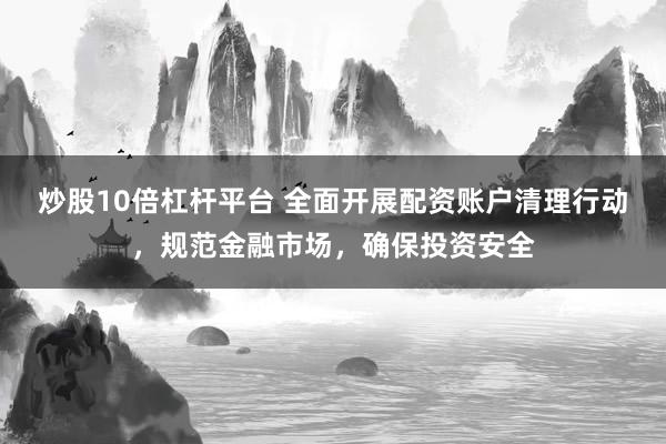 炒股10倍杠杆平台 全面开展配资账户清理行动，规范金融市场，确保投资安全