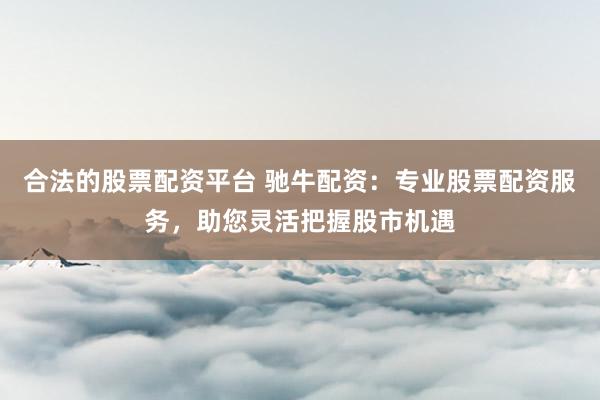 合法的股票配资平台 驰牛配资：专业股票配资服务，助您灵活把握股市机遇