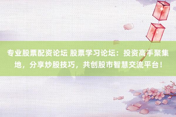 专业股票配资论坛 股票学习论坛：投资高手聚集地，分享炒股技巧，共创股市智慧交流平台！