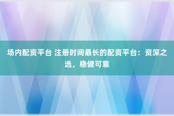 场内配资平台 注册时间最长的配资平台：资深之选，稳健可靠