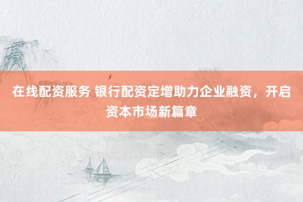在线配资服务 银行配资定增助力企业融资，开启资本市场新篇章