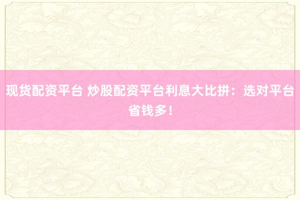 现货配资平台 炒股配资平台利息大比拼：选对平台省钱多！