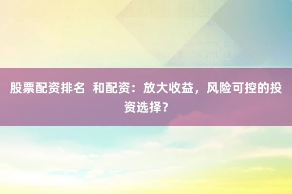 股票配资排名  和配资：放大收益，风险可控的投资选择？
