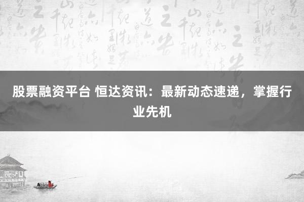 股票融资平台 恒达资讯：最新动态速递，掌握行业先机