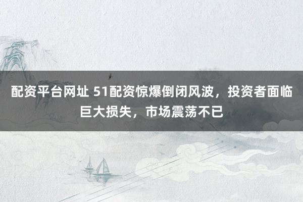 配资平台网址 51配资惊爆倒闭风波，投资者面临巨大损失，市场震荡不已