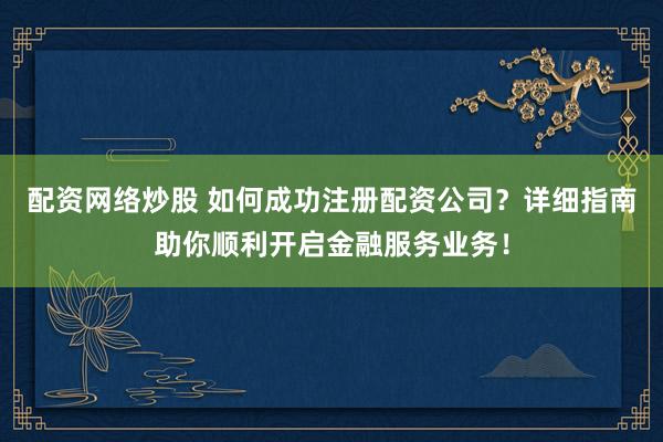 配资网络炒股 如何成功注册配资公司？详细指南助你顺利开启金融服务业务！