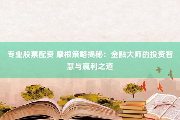 专业股票配资 摩根策略揭秘：金融大师的投资智慧与赢利之道