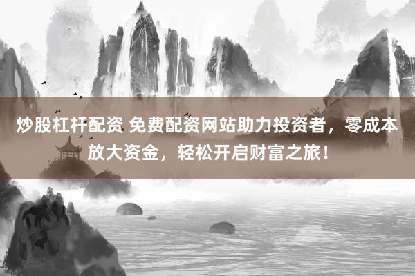 炒股杠杆配资 免费配资网站助力投资者，零成本放大资金，轻松开启财富之旅！