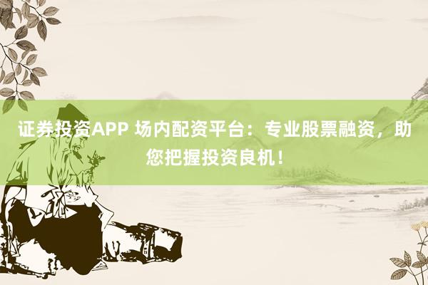 证券投资APP 场内配资平台：专业股票融资，助您把握投资良机！