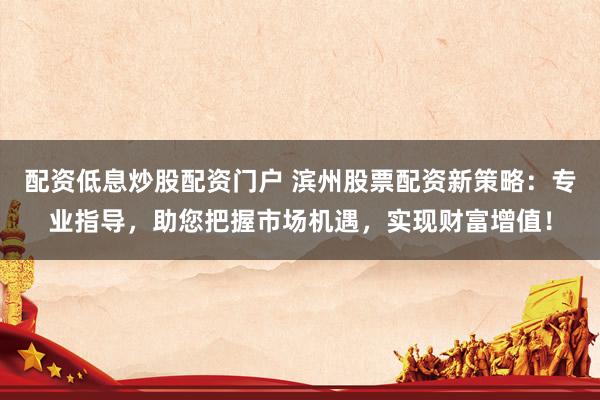 配资低息炒股配资门户 滨州股票配资新策略：专业指导，助您把握市场机遇，实现财富增值！