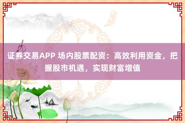证券交易APP 场内股票配资：高效利用资金，把握股市机遇，实现财富增值