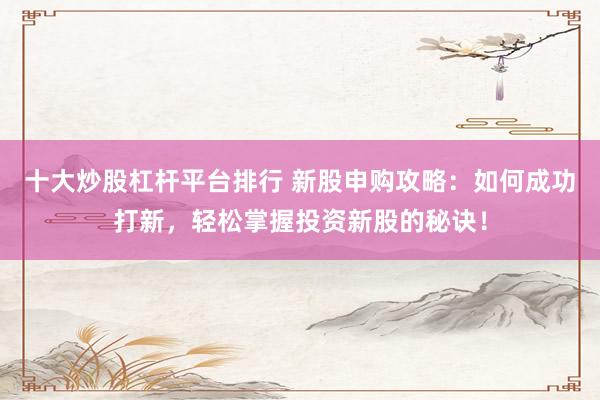 十大炒股杠杆平台排行 新股申购攻略：如何成功打新，轻松掌握投资新股的秘诀！
