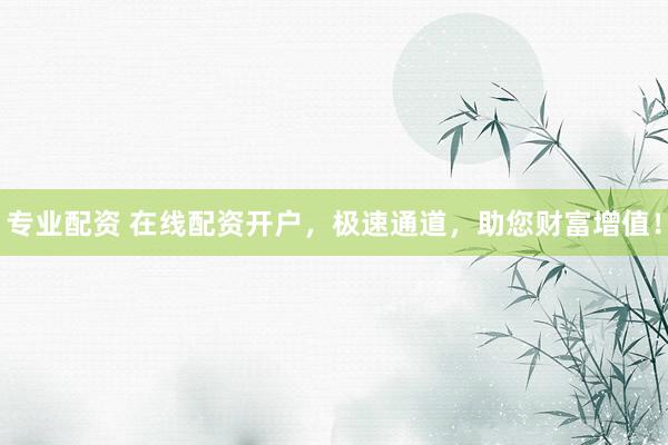 专业配资 在线配资开户，极速通道，助您财富增值！