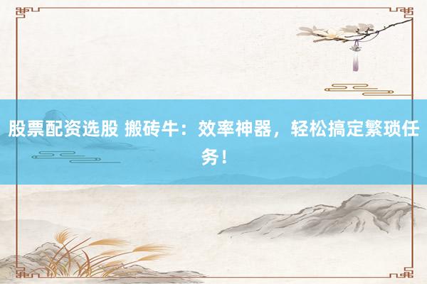 股票配资选股 搬砖牛：效率神器，轻松搞定繁琐任务！