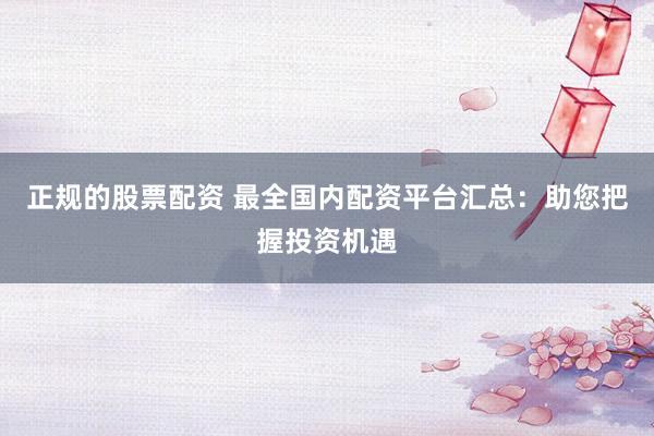 正规的股票配资 最全国内配资平台汇总：助您把握投资机遇