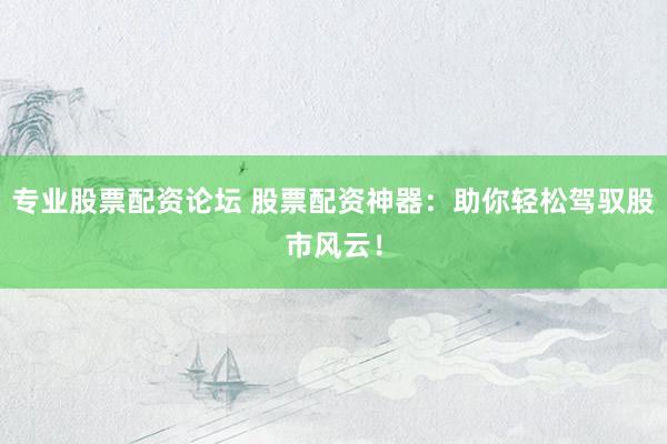 专业股票配资论坛 股票配资神器：助你轻松驾驭股市风云！