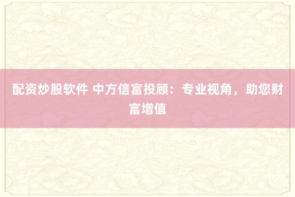 配资炒股软件 中方信富投顾：专业视角，助您财富增值