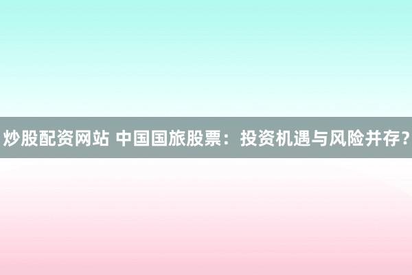 炒股配资网站 中国国旅股票：投资机遇与风险并存？