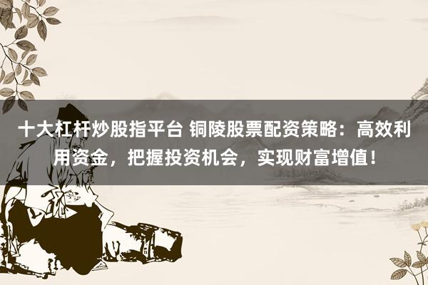 十大杠杆炒股指平台 铜陵股票配资策略：高效利用资金，把握投资机会，实现财富增值！