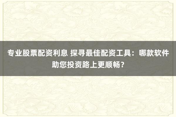 专业股票配资利息 探寻最佳配资工具：哪款软件助您投资路上更顺畅？