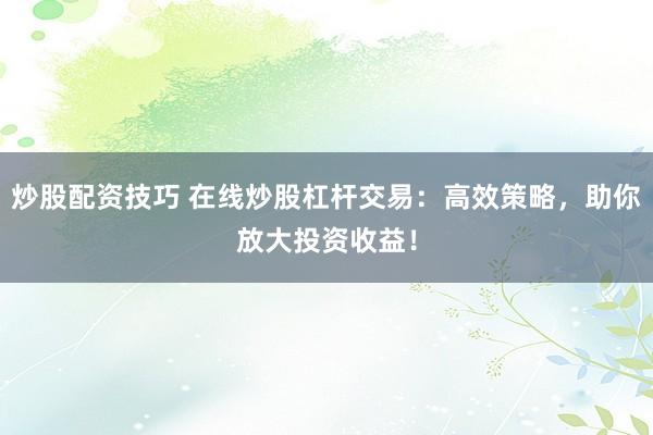 炒股配资技巧 在线炒股杠杆交易：高效策略，助你放大投资收益！