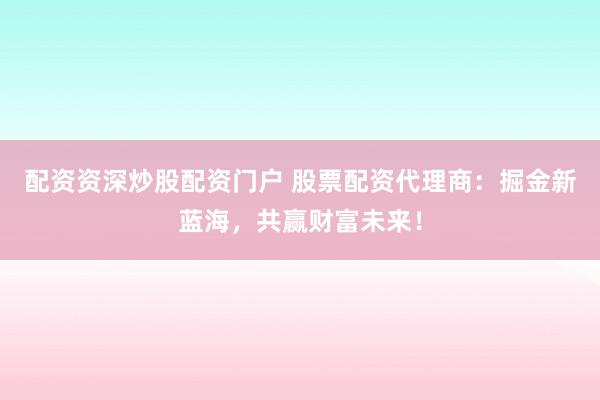 配资资深炒股配资门户 股票配资代理商：掘金新蓝海，共赢财富未来！