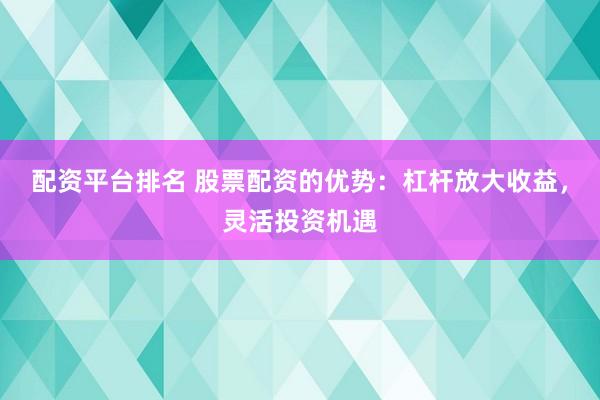 配资平台排名 股票配资的优势：杠杆放大收益，灵活投资机遇
