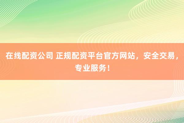 在线配资公司 正规配资平台官方网站，安全交易，专业服务！