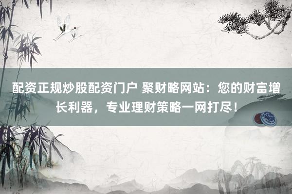 配资正规炒股配资门户 聚财略网站：您的财富增长利器，专业理财策略一网打尽！