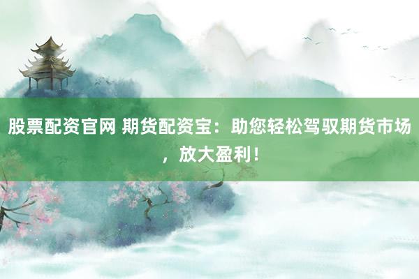 股票配资官网 期货配资宝：助您轻松驾驭期货市场，放大盈利！