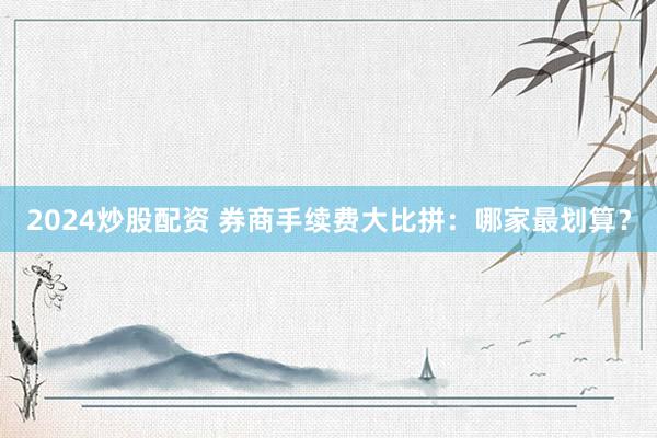 2024炒股配资 券商手续费大比拼：哪家最划算？