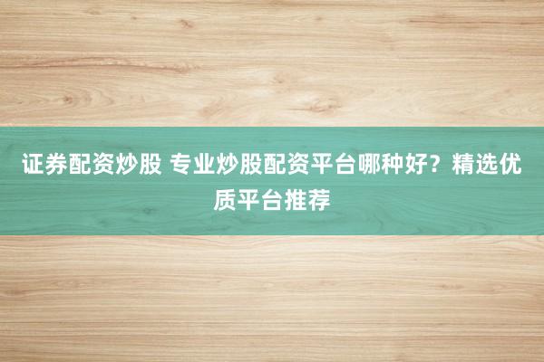 证券配资炒股 专业炒股配资平台哪种好？精选优质平台推荐