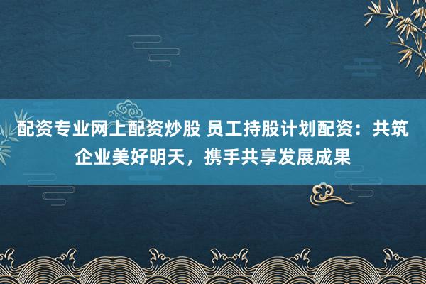 配资专业网上配资炒股 员工持股计划配资：共筑企业美好明天，携手共享发展成果
