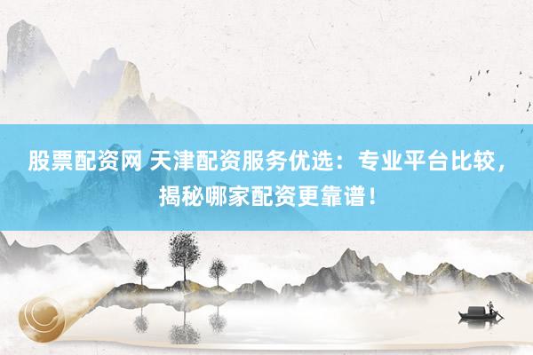 股票配资网 天津配资服务优选：专业平台比较，揭秘哪家配资更靠谱！