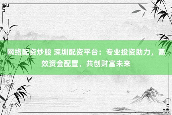 网络配资炒股 深圳配资平台：专业投资助力，高效资金配置，共创财富未来