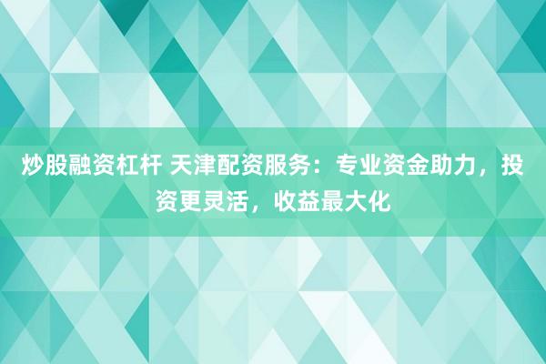 炒股融资杠杆 天津配资服务：专业资金助力，投资更灵活，收益最大化
