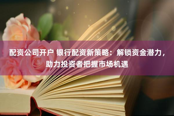 配资公司开户 银行配资新策略：解锁资金潜力，助力投资者把握市场机遇