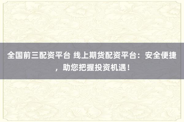 全国前三配资平台 线上期货配资平台：安全便捷，助您把握投资机遇！