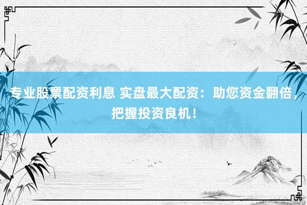 专业股票配资利息 实盘最大配资：助您资金翻倍，把握投资良机！