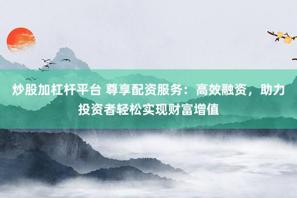 炒股加杠杆平台 尊享配资服务：高效融资，助力投资者轻松实现财富增值