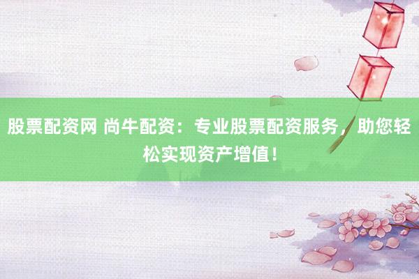 股票配资网 尚牛配资：专业股票配资服务，助您轻松实现资产增值！