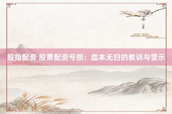 股指配资 股票配资亏损：血本无归的教训与警示