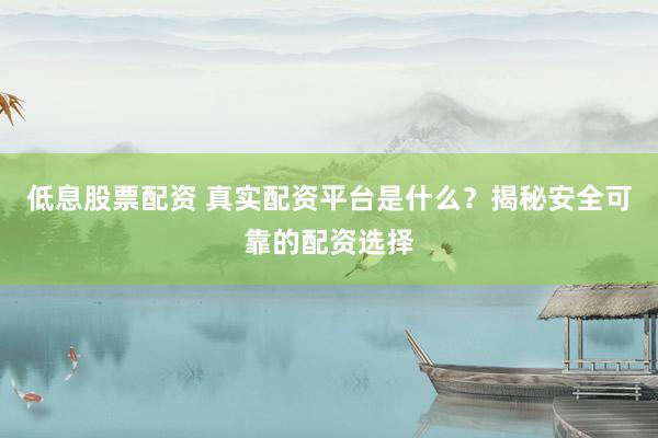 低息股票配资 真实配资平台是什么？揭秘安全可靠的配资选择