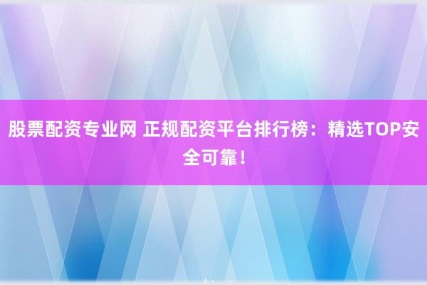 股票配资专业网 正规配资平台排行榜：精选TOP安全可靠！