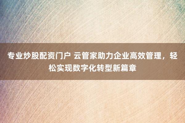 专业炒股配资门户 云管家助力企业高效管理，轻松实现数字化转型新篇章