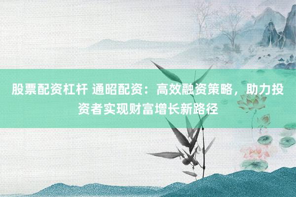 股票配资杠杆 通昭配资：高效融资策略，助力投资者实现财富增长新路径