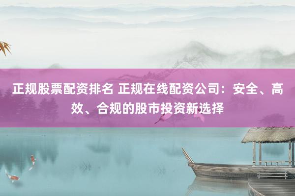 正规股票配资排名 正规在线配资公司：安全、高效、合规的股市投资新选择