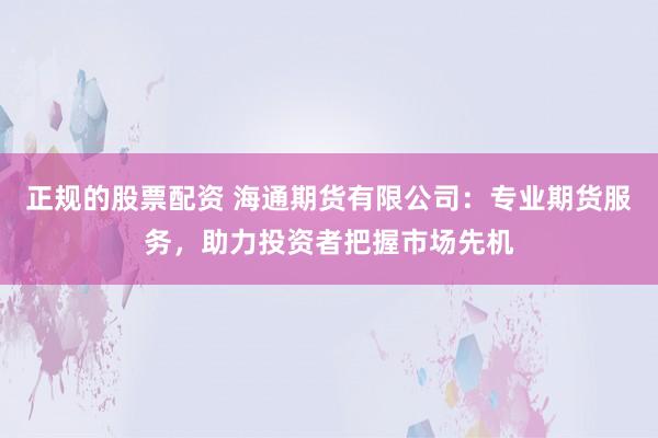 正规的股票配资 海通期货有限公司：专业期货服务，助力投资者把握市场先机