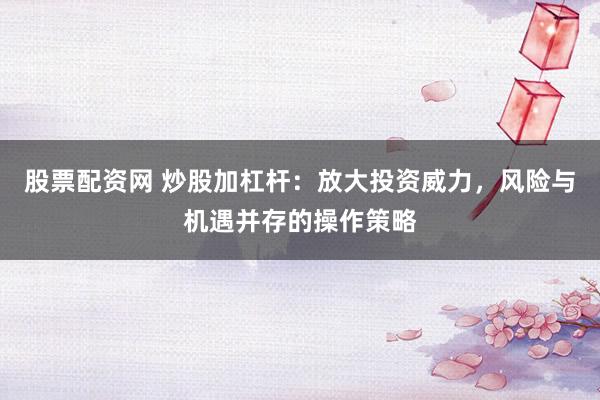股票配资网 炒股加杠杆：放大投资威力，风险与机遇并存的操作策略