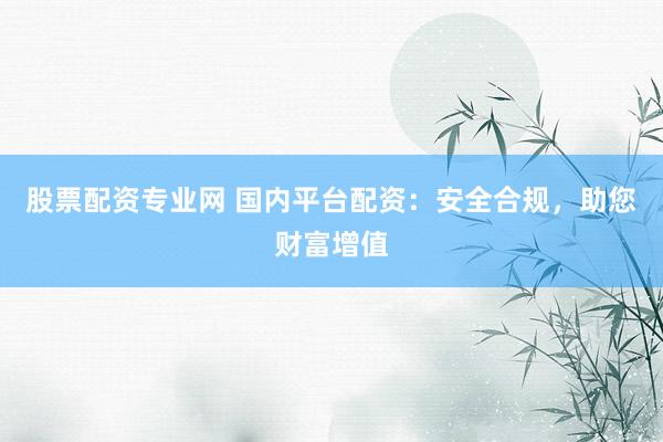 股票配资专业网 国内平台配资：安全合规，助您财富增值
